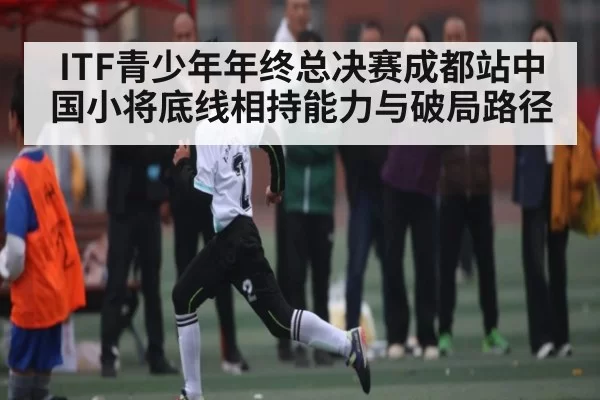 ITF青少年年终总决赛成都站中国小将底线相持能力与破局路径 - Esports8